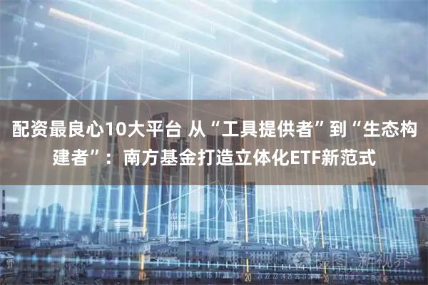 配资最良心10大平台 从“工具提供者”到“生态构建者”：南方基金打造立体化ETF新范式