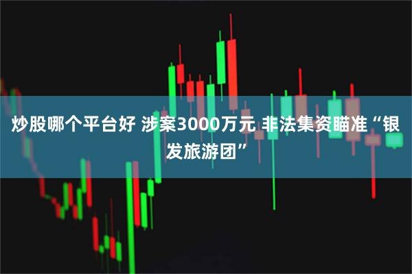 炒股哪个平台好 涉案3000万元 非法集资瞄准“银发旅游团”