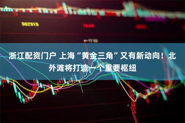 浙江配资门户 上海“黄金三角”又有新动向！北外滩将打造一个重要枢纽