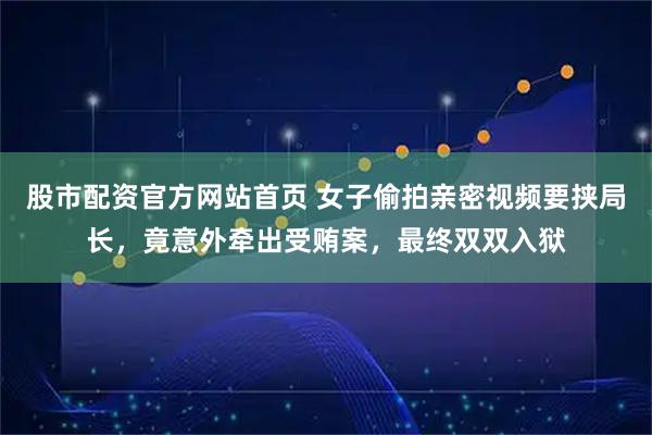 股市配资官方网站首页 女子偷拍亲密视频要挟局长，竟意外牵出受贿案，最终双双入狱